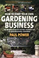 How To Start Your Own Gardening Business: An Insider Guide To Setting Yourself Up As A Professional Gardener