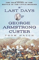 The Last Days Of George Armstrong Custer: The True Story Of The Battle Of The Little Bighorn