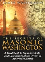 The Secrets Of Masonic Washington: A Guidebook To Signs, Symbols, And Ceremonies At The Origin Of America’S Capital