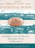 Creating A National Home: Building The Veterans’ Welfare State, 1860-1900 By Patrick Kelly