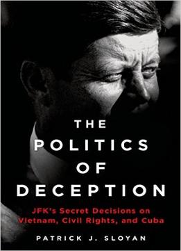 The Politics Of Deception: Jfk’S Secret Decisions On Vietnam, Civil Rights, And Cuba