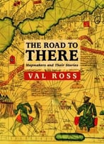 The Road To There: Mapmakers And Their Stories By Val Ross
