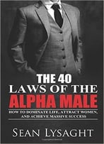 The 40 Laws Of The Alpha Male: How To Dominate Life, Attract Women, And Achieve Massive Success