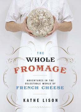 The Whole Fromage: Adventures In The Delectable World Of French Cheese