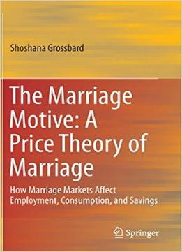 The Marriage Motive: A Price Theory Of Marriage : How Marriage Markets Affect Employment, Consumption, And Savings