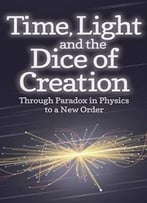 Time, Light And The Dice Of Creation: Through Paradox In Physics To A New Order