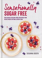 Sensationally Sugar Free: Delicious Sugar-Free Recipes For Healthier Eating Every Day