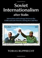 Soviet Internationalism After Stalin: Interaction And Exchange Between The Ussr And Latin America During The Cold War
