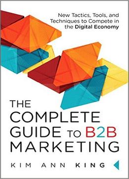 The Complete Guide To B2B Marketing: New Tactics, Tools, And Techniques To Compete In The Digital Economy