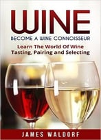 Wine: Become A Wine Connoisseur – Learn The World Of Wine Tasting, Pairing And Selecting (Wine Mastery, Wine Expert)