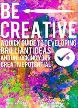 Be Creative – A Quick Guide To Developing Brilliant Ideas & Unlocking Your Creative Potential