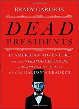 Dead Presidents: An American Adventure Into The Strange Deaths And Surprising Afterlives Of Our Nation’S Leaders