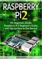 Raspberry Pi 2: 101 Beginners Guide: Raspberry Pi 2 Beginner’S Guide With Tips On How To Get Started