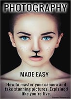 Photography Made Easy: How To Master Your Camera And Take Stunning Pictures. Explained Like You’Re Five