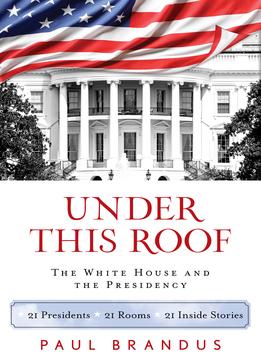 Under This Roof: The White House And The Presidency–21 Presidents, 21 Rooms, 21 Inside Stories