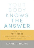 Your Body Knows The Answer: Using Your Felt Sense To Solve Problems, Effect Change, And Liberate Creativity