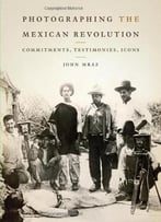 Photographing The Mexican Revolution: Commitments, Testimonies, Icons