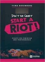 Don't Be Quiet, Start A Riot! Essays On Feminism And Performance
