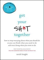 Get Your Sh*T Together: How To Stop Worrying About What You Should Do So You Can Finish What You Need To Do...