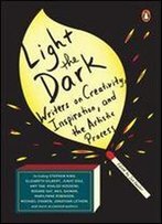 Light The Dark: Writers On Creativity, Inspiration, And The Artistic Process