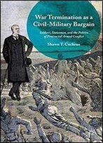 War Termination As A Civil-Military Bargain: Soldiers, Statesmen, And The Politics Of Protracted Armed Conflict