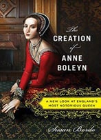 The Creation Of Anne Boleyn: A New Look At England’S Most Notorious Queen