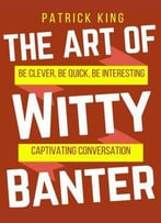 The Art Of Witty Banter: Be Clever, Be Quick, Be Interesting - Create Captivatin
