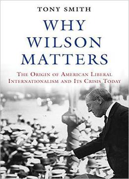 Why Wilson Matters: The Origin Of American Liberal Internationalism And Its Crisis Today