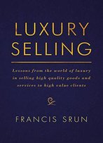 Luxury Selling: Lessons From The World Of Luxury In Selling High Quality Goods And Services To High Value Clients