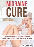 Migraine Cure: Causes Of Migraine And The Ultimate Solutions To Relief Your Migraine For Life