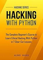 Hacking: Hacking With Python - The Complete Beginner's Course To Learn Ethical Hacking With Python In 7 Clear-Cut Lessons