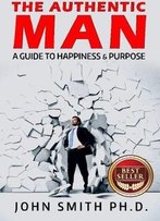 The Authentic Man: A Guide To Happiness And Purpose