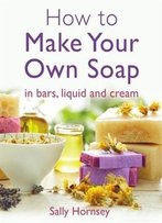 How To Make Your Own Soap: ... In Traditional Bars, Liquid Or Cream