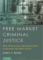 Free Market Criminal Justice: How Democracy And Laissez Faire Undermine The Rule Of Law