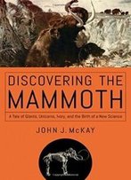 Discovering The Mammoth: A Tale Of Giants, Unicorns, Ivory, And The Birth Of A New Science