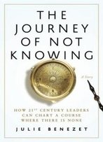 The Journey Of Not Knowing: How 21st Century Leaders Can Chart A Course Where There Is None
