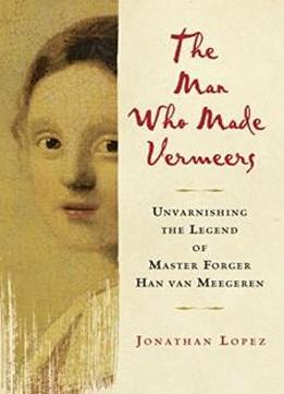 The Man Who Made Vermeers: Unvarnishing The Legend Of Master Forger Han Van Meegeren
