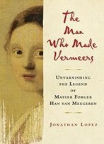 The Man Who Made Vermeers: Unvarnishing The Legend Of Master Forger Han Van Meegeren