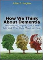 How We Think About Dementia: Personhood, Rights, Ethics, The Arts And What They Mean For Care