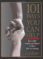 101 Ways You Can Help: How To Offer Comfort And Support To Those Who Are Grieving