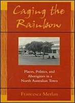 Caging The Rainbow: Places, Politics And Aborigines In A North Australian Town