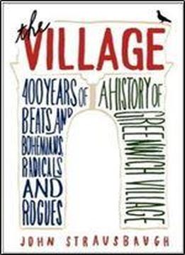 The Village: 400 Years Of Beats And Bohemians, Radicals And Rogues, A History Of Greenwich Village