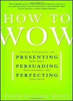 How To Wow: Proven Strategies For Presenting Your Ideas, Persuading Your Audience, And Perfecting Your Image
