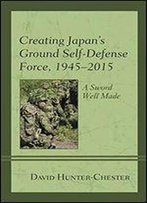 Creating Japan's Ground Self-Defense Force, 19452015: A Sword Well Made (New Studies In Modern Japan)
