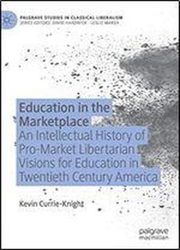 Education In The Marketplace: An Intellectual History Of Pro-market Libertarian Visions For Education In Twentieth Century America