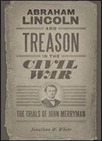 Abraham Lincoln And Treason In The Civil War: The Trials Of John Merryman