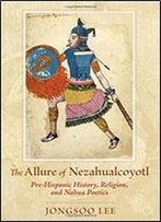 The Allure Of Nezahualcoyotl: Pre-Hispanic History, Religion, And Nahua Poetics