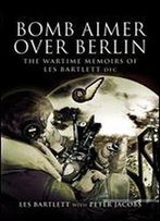 Bomb Aimer Over Berlin: The Wartime Memoirs Of Les Bartlett Dfm