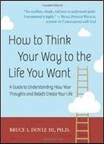 How To Think Your Way To The Life You Want: A Guide To Understanding How Your Thoughts And Beliefs Create Your Life