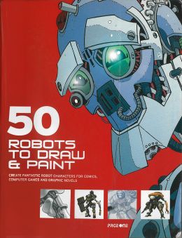 50 Robots To Draw And Paint: Create Fantastic Robot Characters For Comics, Computer Games, And Graphic Novels